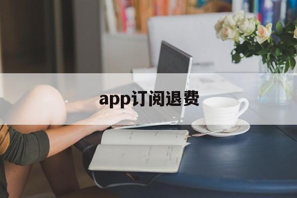 app订阅退费(app订阅付费申请退款)